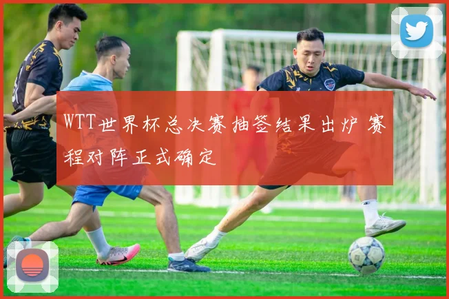 WTT世界杯总决赛抽签结果出炉 赛程对阵正式确定