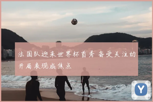 法国队迎来世界杯首秀 备受关注的开局表现成焦点