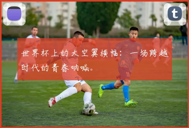 世界杯上的大空翼横幅：一场跨越时代的青春呐喊。
