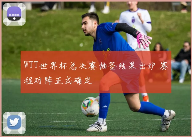 WTT世界杯总决赛抽签结果出炉 赛程对阵正式确定