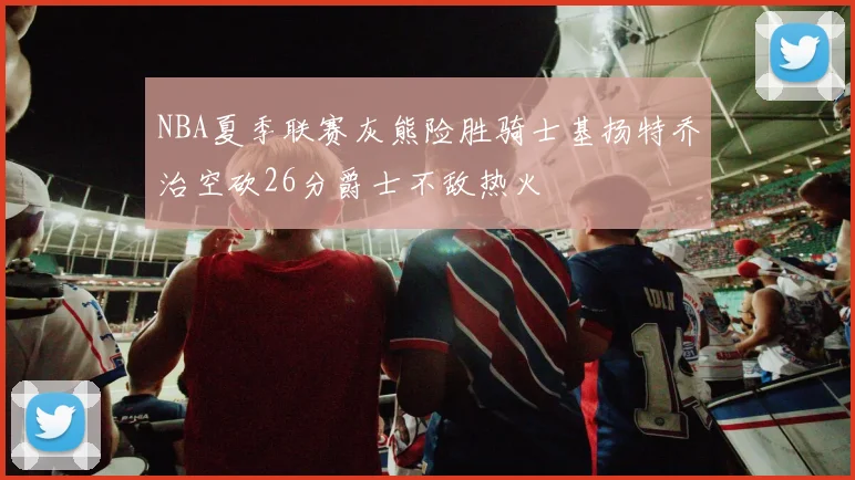 NBA夏季联赛灰熊险胜骑士基扬特乔治空砍26分爵士不敌热火