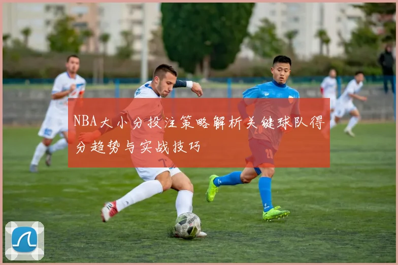 NBA大小分投注策略解析关键球队得分趋势与实战技巧