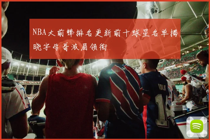 NBA大前锋排名更新前十球星名单揭晓字母哥浓眉领衔