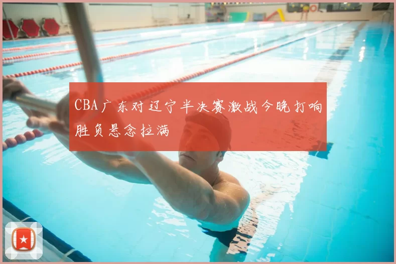 CBA广东对辽宁半决赛激战今晚打响胜负悬念拉满