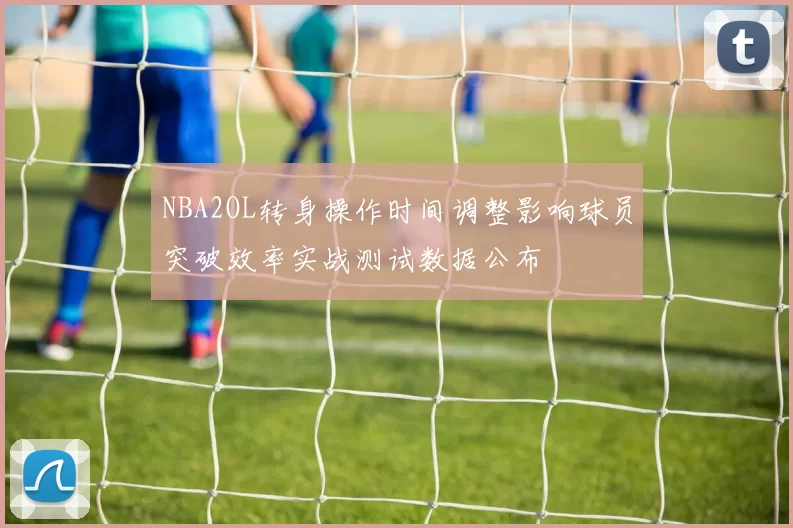 NBA2OL转身操作时间调整影响球员突破效率实战测试数据公布