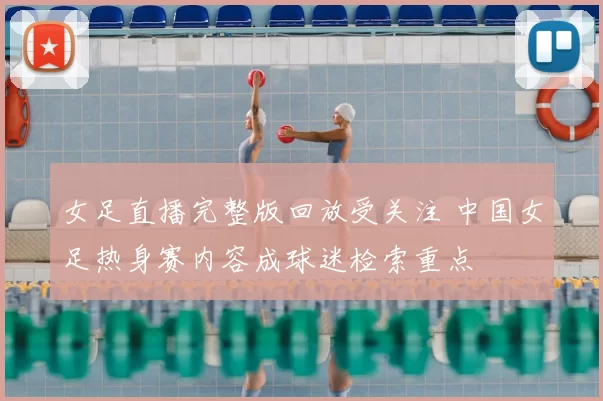 女足直播完整版回放受关注 中国女足热身赛内容成球迷检索重点