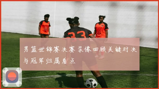 男篮世锦赛决赛录像回顾关键对决与冠军归属看点