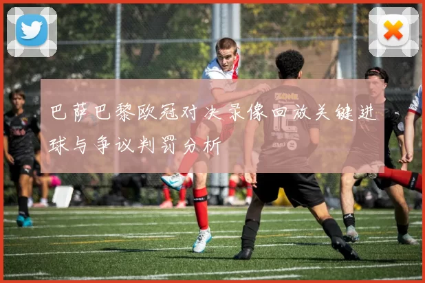 巴萨巴黎欧冠对决录像回放关键进球与争议判罚分析