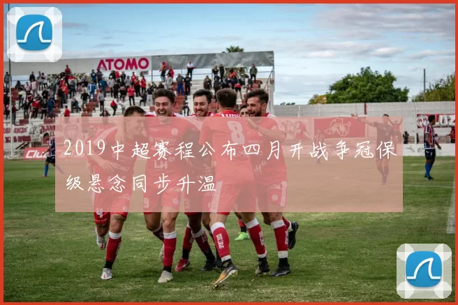 2019中超赛程公布四月开战争冠保级悬念同步升温