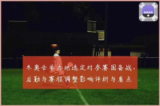冬奥会举办地选定对参赛国备战、后勤与赛程调整影响评析与看点