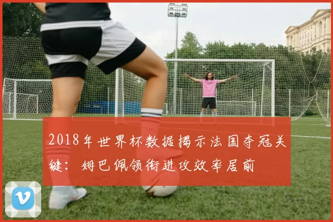 2018年世界杯数据揭示法国夺冠关键：姆巴佩领衔进攻效率居前