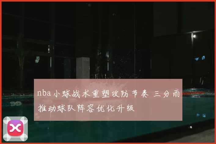nba小球战术重塑攻防节奏 三分雨推动球队阵容优化升级
