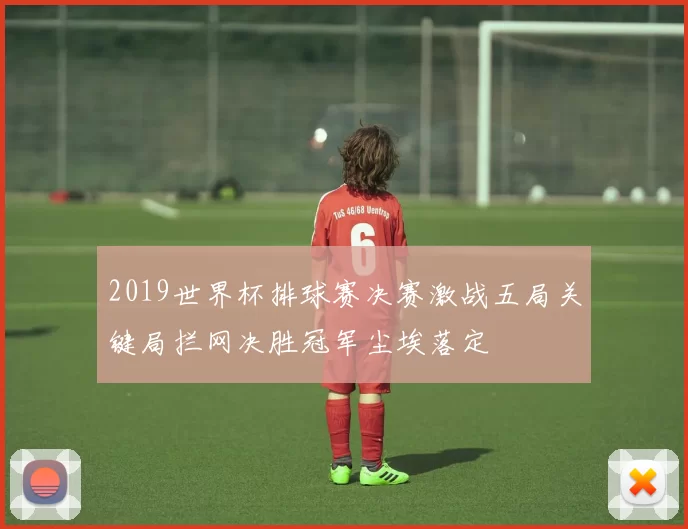 2019世界杯排球赛决赛激战五局关键局拦网决胜冠军尘埃落定