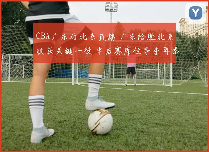 CBA广东对北京直播 广东险胜北京收获关键一役 季后赛席位争夺再添悬念