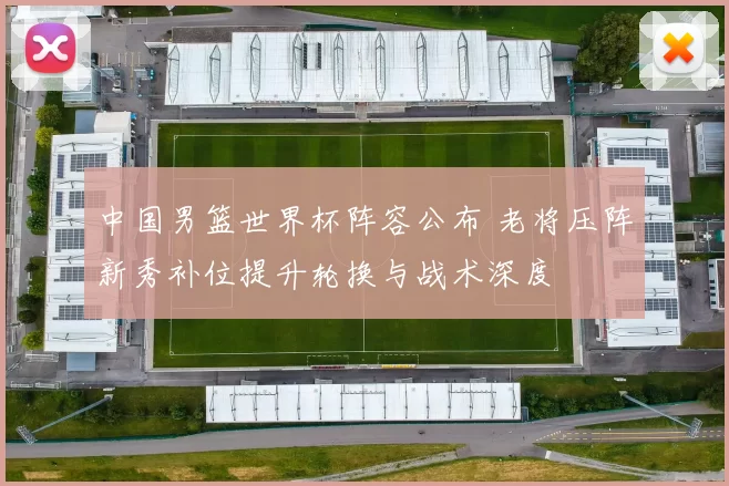 中国男篮世界杯阵容公布 老将压阵新秀补位提升轮换与战术深度