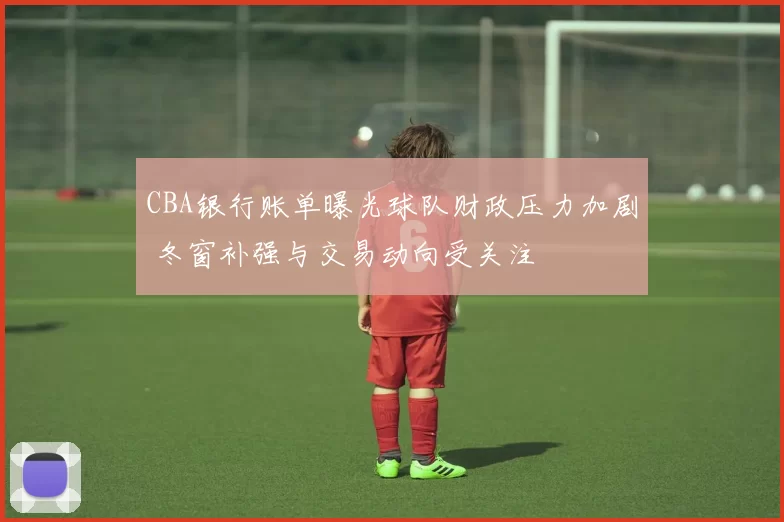CBA银行账单曝光球队财政压力加剧 冬窗补强与交易动向受关注