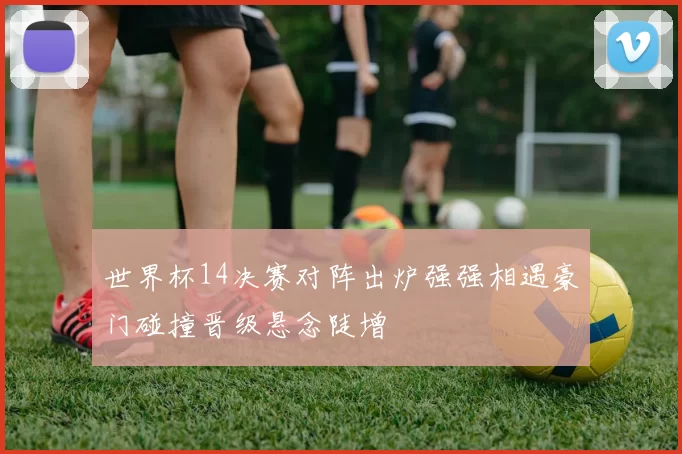世界杯14决赛对阵出炉强强相遇豪门碰撞晋级悬念陡增
