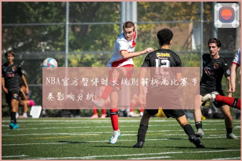 NBA官方暂停时长规则解析及比赛节奏影响分析