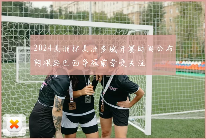 2024美洲杯美洲多城开赛时间公布阿根廷巴西争冠前景受关注