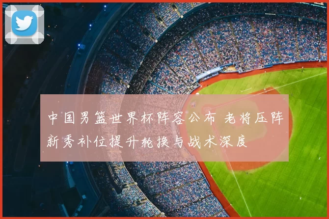 中国男篮世界杯阵容公布 老将压阵新秀补位提升轮换与战术深度