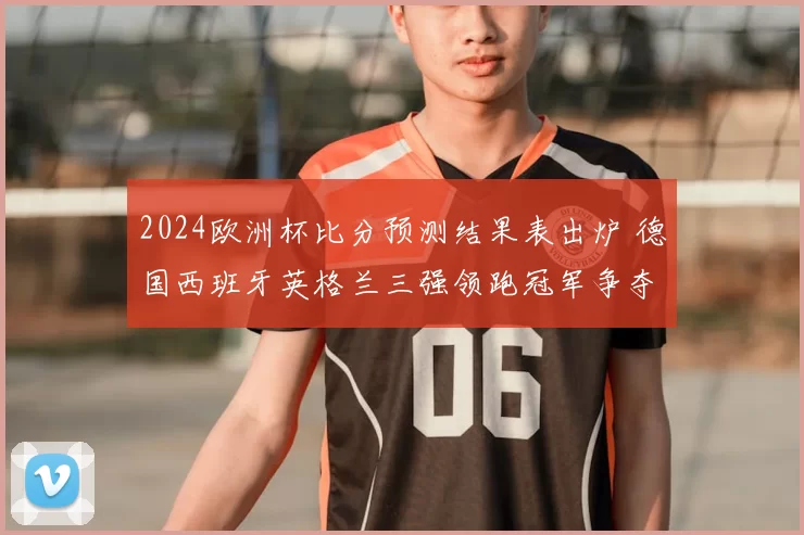 2024欧洲杯比分预测结果表出炉 德国西班牙英格兰三强领跑冠军争夺