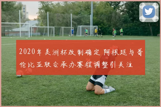 2020年美洲杯改制确定 阿根廷与哥伦比亚联合承办赛程调整引关注