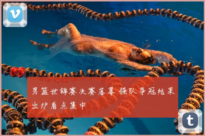 男篮世锦赛决赛落幕 强队争冠结果出炉看点集中