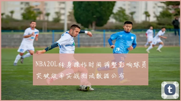 NBA2OL转身操作时间调整影响球员突破效率实战测试数据公布