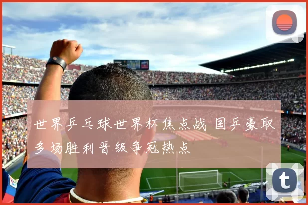 世界乒乓球世界杯焦点战 国乒豪取多场胜利晋级争冠热点