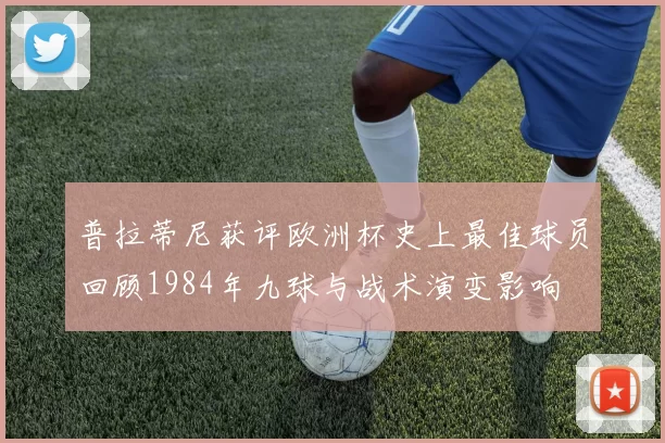 普拉蒂尼获评欧洲杯史上最佳球员回顾1984年九球与战术演变影响