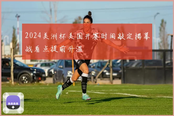 2024美洲杯美国开赛时间敲定揭幕战看点提前升温