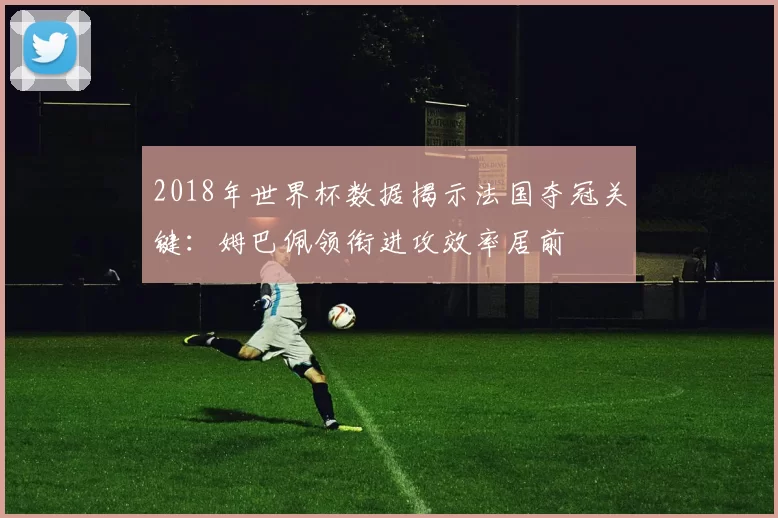 2018年世界杯数据揭示法国夺冠关键:姆巴佩领衔进攻效率居前