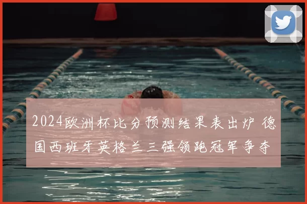 2024欧洲杯比分预测结果表出炉 德国西班牙英格兰三强领跑冠军争夺