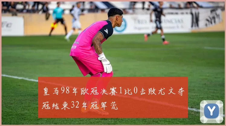 皇马98年欧冠决赛1比0击败尤文夺冠结束32年冠军荒