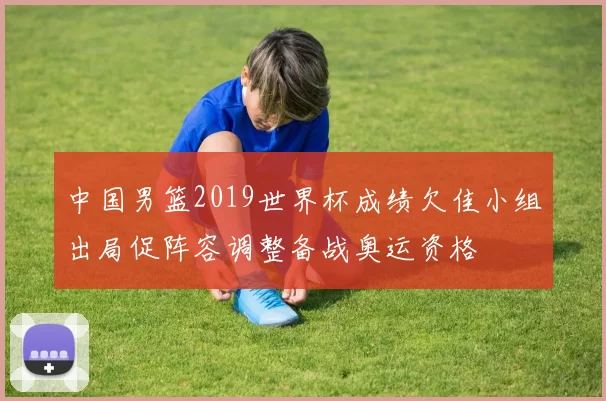 中国男篮2019世界杯成绩欠佳小组出局促阵容调整备战奥运资格