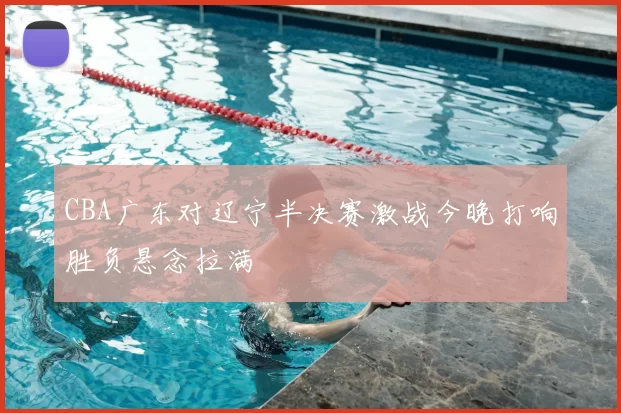 CBA广东对辽宁半决赛激战今晚打响胜负悬念拉满