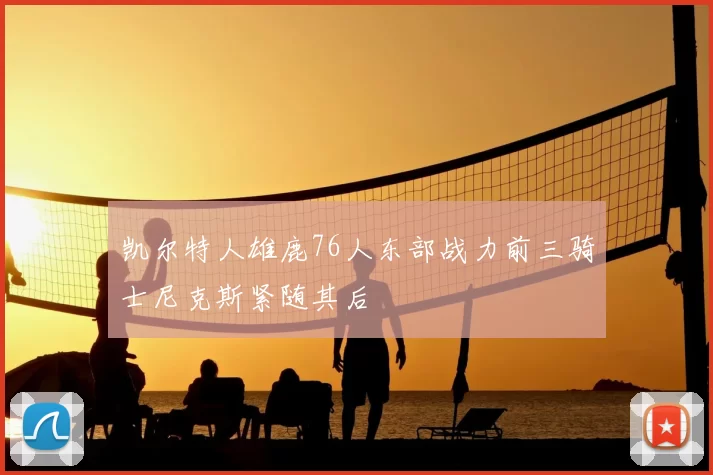 凯尔特人雄鹿76人东部战力前三骑士尼克斯紧随其后