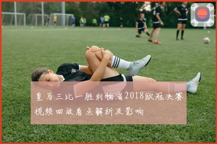 皇马三比一胜利物浦2018欧冠决赛视频回放看点解析及影响