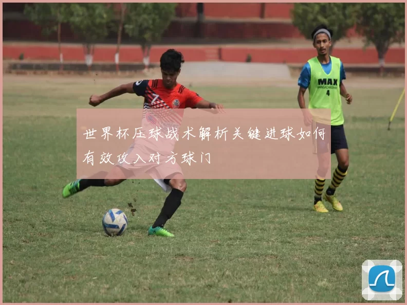 世界杯压球战术解析关键进球如何有效攻入对方球门