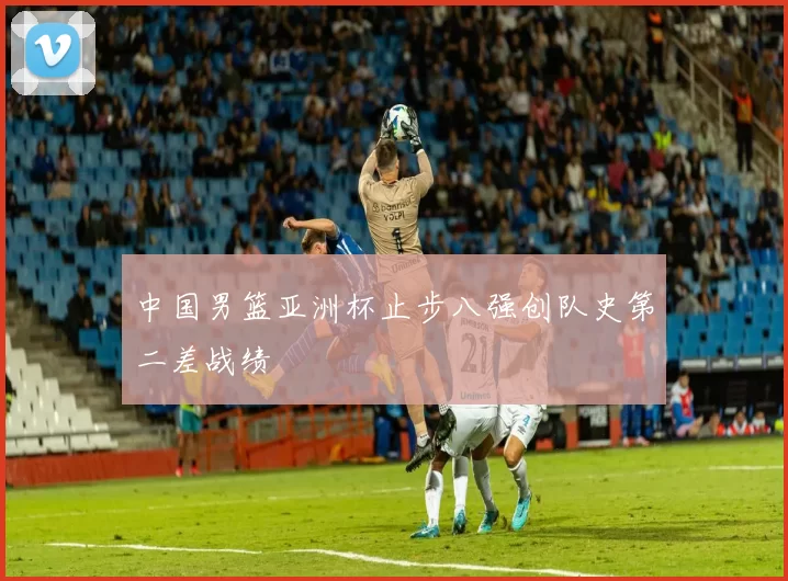 中国男篮亚洲杯止步八强创队史第二差战绩